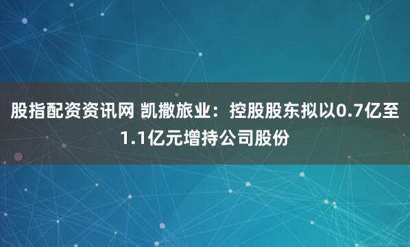 股指配资资讯网 凯撒旅业：控股股东拟以0.7亿至1.1亿元增持公司股份