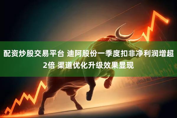 配资炒股交易平台 迪阿股份一季度扣非净利润增超2倍 渠道优化升级效果显现