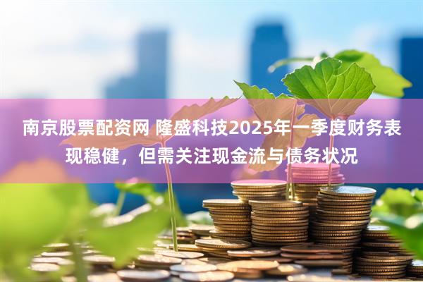 南京股票配资网 隆盛科技2025年一季度财务表现稳健，但需关注现金流与债务状况