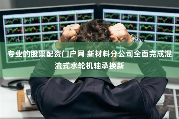 专业的股票配资门户网 新材料分公司全面完成混流式水轮机轴承换新
