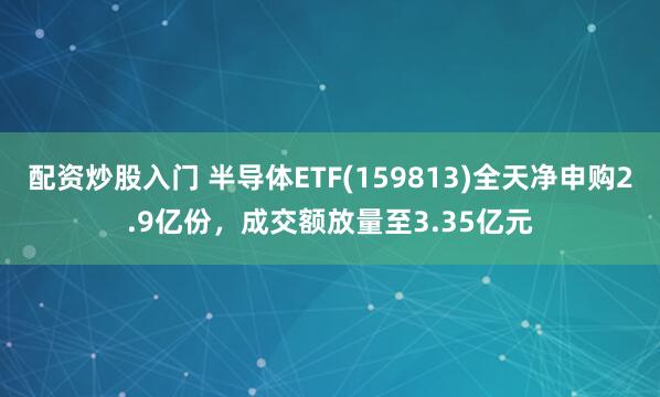 配资炒股入门 半导体ETF(159813)全天净申购2.9亿份，成交额放量至3.35亿元