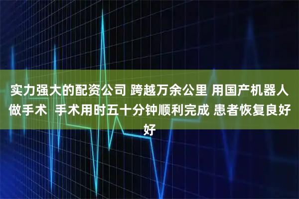 实力强大的配资公司 跨越万余公里 用国产机器人做手术  手术用时五十分钟顺利完成 患者恢复良好