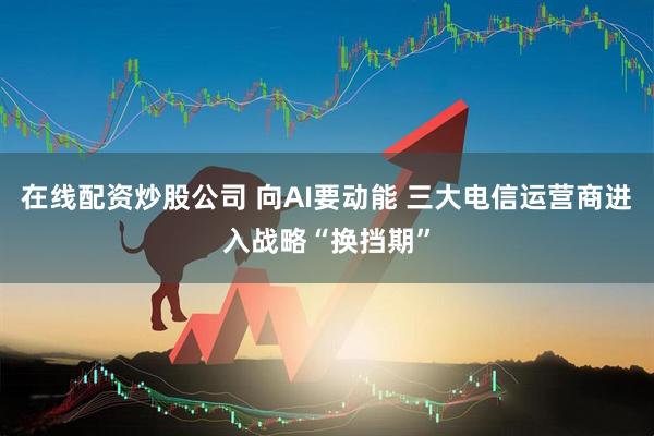在线配资炒股公司 向AI要动能 三大电信运营商进入战略“换挡期”