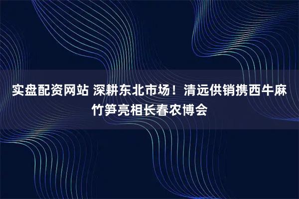 实盘配资网站 深耕东北市场！清远供销携西牛麻竹笋亮相长春农博会