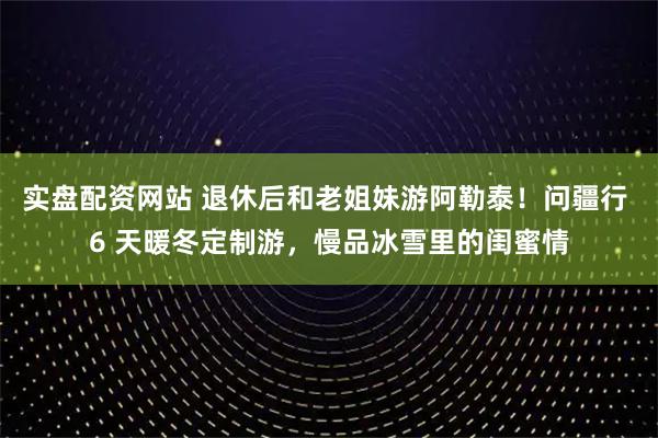 实盘配资网站 退休后和老姐妹游阿勒泰！问疆行 6 天暖冬定制游，慢品冰雪里的闺蜜情