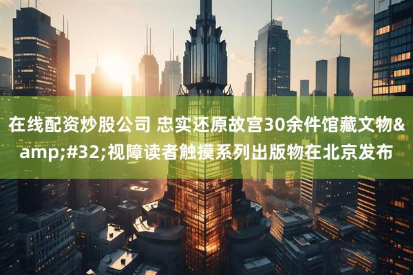 在线配资炒股公司 忠实还原故宫30余件馆藏文物&#32;视障读者触摸系列出版物在北京发布