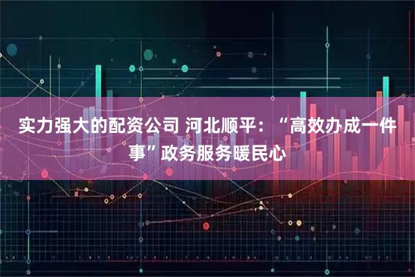 实力强大的配资公司 河北顺平：“高效办成一件事”政务服务暖民心