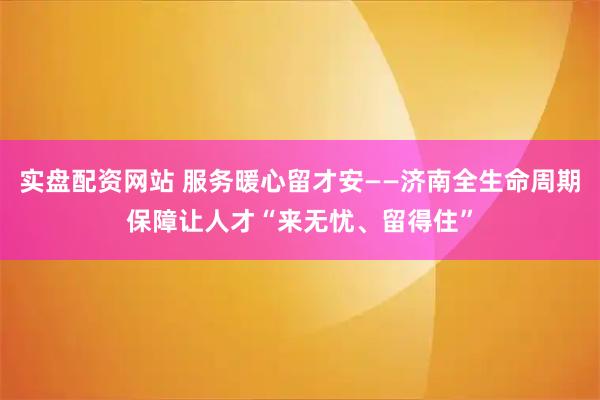实盘配资网站 服务暖心留才安——济南全生命周期保障让人才“来无忧、留得住”