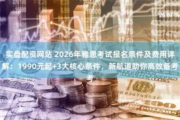 实盘配资网站 2026年雅思考试报名条件及费用详解：1990元起+3大核心条件，新航道助你高效备考