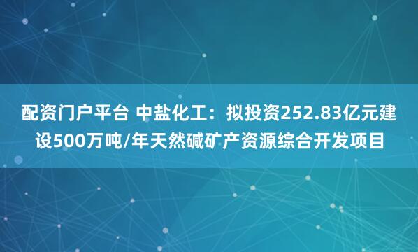 配资门户平台 中盐化工：拟投资252.83亿元建设500万吨/年天然碱矿产资源综合开发项目