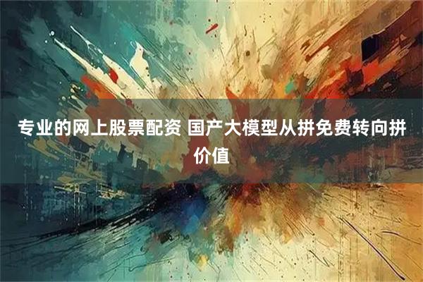 专业的网上股票配资 国产大模型从拼免费转向拼价值