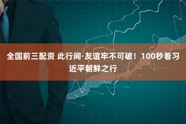 全国前三配资 此行间·友谊牢不可破！100秒看习近平朝鲜之行