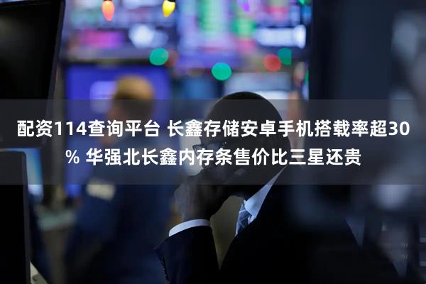 配资114查询平台 长鑫存储安卓手机搭载率超30% 华强北长鑫内存条售价比三星还贵