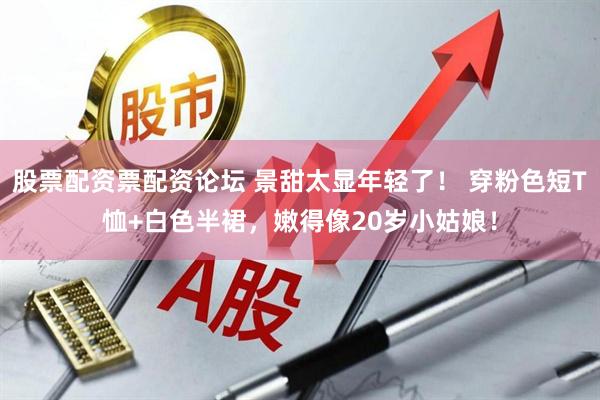 股票配资票配资论坛 景甜太显年轻了！ 穿粉色短T恤+白色半裙，嫩得像20岁小姑娘！