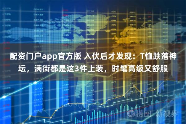 配资门户app官方版 入伏后才发现：T恤跌落神坛，满街都是这3件上装，时髦高级又舒服