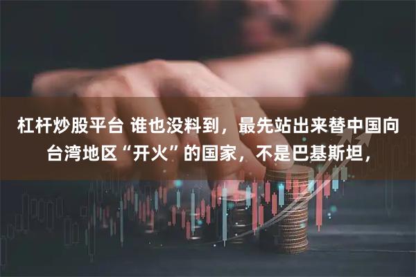 杠杆炒股平台 谁也没料到，最先站出来替中国向台湾地区“开火”的国家，不是巴基斯坦，