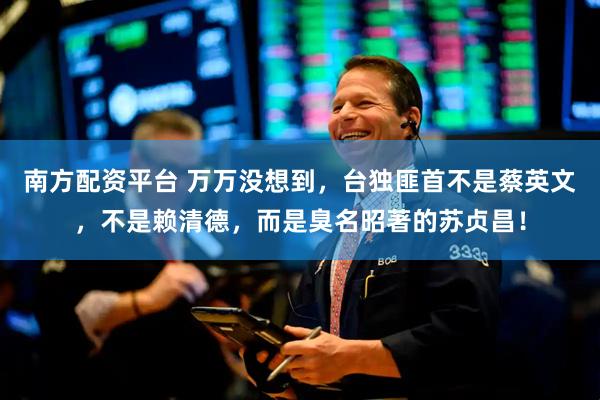 南方配资平台 万万没想到，台独匪首不是蔡英文，不是赖清德，而是臭名昭著的苏贞昌！